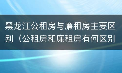 黑龙江公租房与廉租房主要区别（公租房和廉租房有何区别）