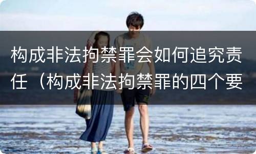 构成非法拘禁罪会如何追究责任（构成非法拘禁罪的四个要件）