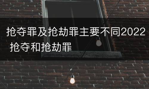 抢夺罪及抢劫罪主要不同2022 抢夺和抢劫罪