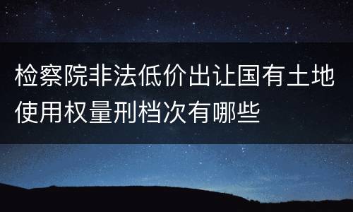 检察院非法低价出让国有土地使用权量刑档次有哪些
