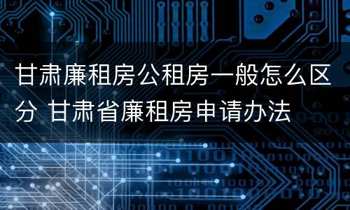 甘肃廉租房公租房一般怎么区分 甘肃省廉租房申请办法