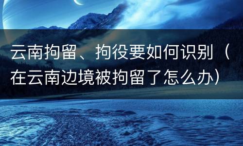 云南拘留、拘役要如何识别（在云南边境被拘留了怎么办）