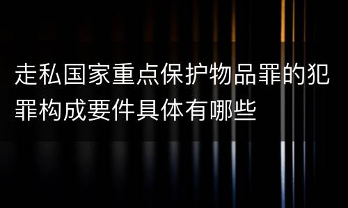 走私国家重点保护物品罪的犯罪构成要件具体有哪些