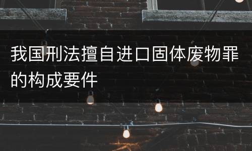 我国刑法擅自进口固体废物罪的构成要件