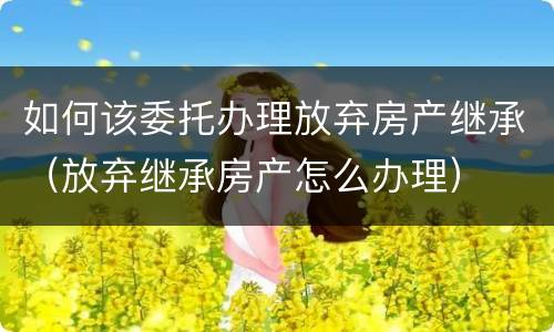 如何该委托办理放弃房产继承（放弃继承房产怎么办理）