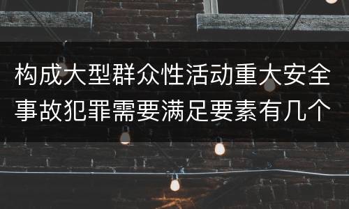 构成大型群众性活动重大安全事故犯罪需要满足要素有几个