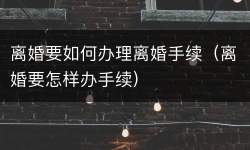 离婚要如何办理离婚手续（离婚要怎样办手续）