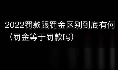 2022罚款跟罚金区别到底有何（罚金等于罚款吗）