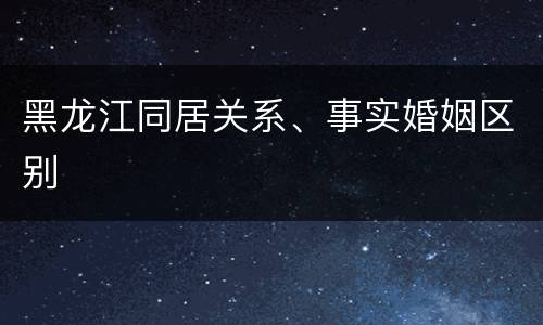 黑龙江同居关系、事实婚姻区别