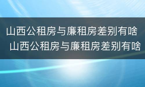 山西公租房与廉租房差别有啥 山西公租房与廉租房差别有啥区别
