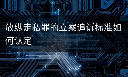 放纵走私罪的立案追诉标准如何认定