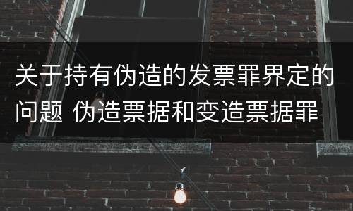 关于持有伪造的发票罪界定的问题 伪造票据和变造票据罪