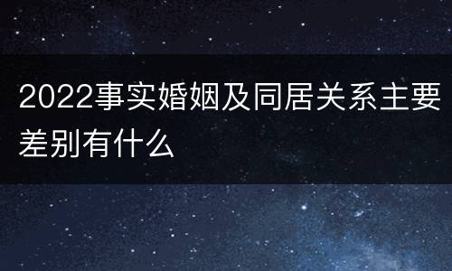 2022事实婚姻及同居关系主要差别有什么