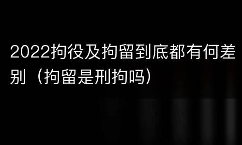 2022拘役及拘留到底都有何差别（拘留是刑拘吗）