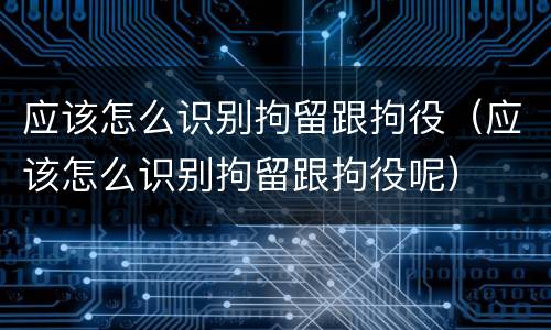 应该怎么识别拘留跟拘役（应该怎么识别拘留跟拘役呢）