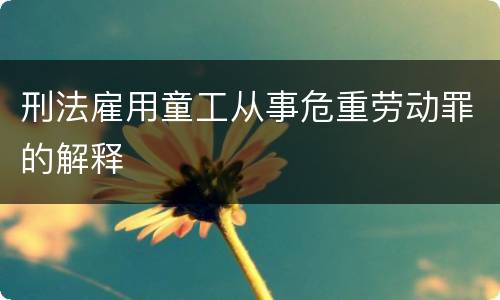 刑法雇用童工从事危重劳动罪的解释