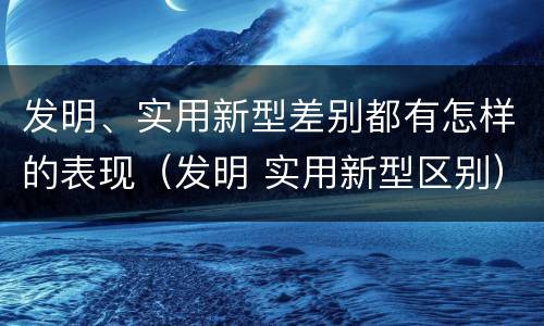 发明、实用新型差别都有怎样的表现（发明 实用新型区别）
