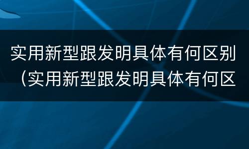 实用新型跟发明具体有何区别（实用新型跟发明具体有何区别呢）