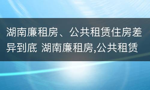 湖南廉租房、公共租赁住房差异到底 湖南廉租房,公共租赁住房差异到底有多大