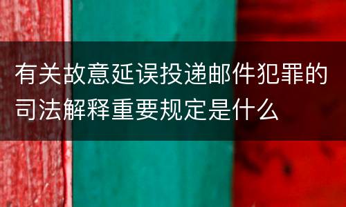 有关故意延误投递邮件犯罪的司法解释重要规定是什么