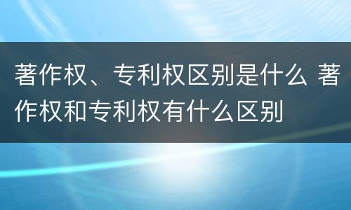 著作权、专利权区别是什么 著作权和专利权有什么区别