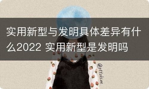实用新型与发明具体差异有什么2022 实用新型是发明吗