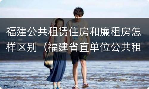 福建公共租赁住房和廉租房怎样区别（福建省直单位公共租赁住房）
