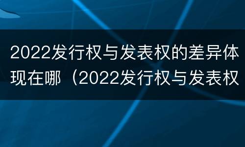 2022发行权与发表权的差异体现在哪（2022发行权与发表权的差异体现在哪里）