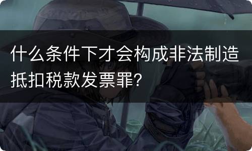 什么条件下才会构成非法制造抵扣税款发票罪？