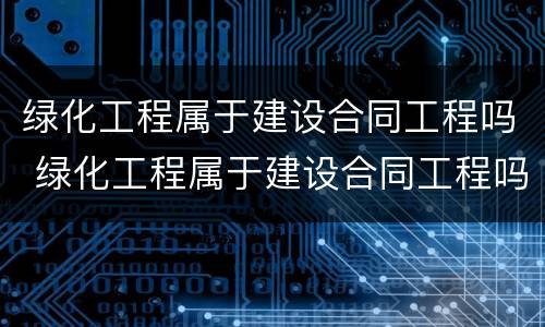 绿化工程属于建设合同工程吗 绿化工程属于建设合同工程吗为什么