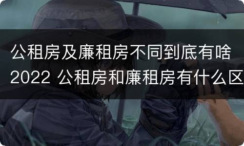 公租房及廉租房不同到底有啥2022 公租房和廉租房有什么区别?2019年的