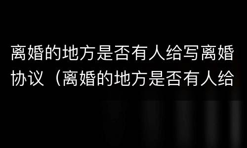 离婚的地方是否有人给写离婚协议（离婚的地方是否有人给写离婚协议呢）