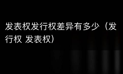 发表权发行权差异有多少（发行权 发表权）