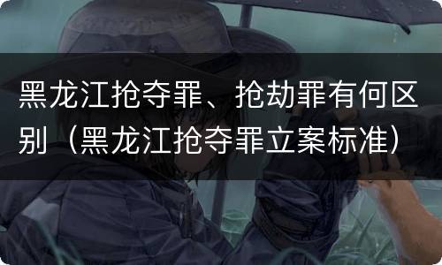 黑龙江抢夺罪、抢劫罪有何区别（黑龙江抢夺罪立案标准）