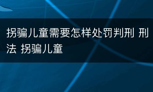 拐骗儿童需要怎样处罚判刑 刑法 拐骗儿童