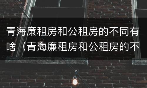 青海廉租房和公租房的不同有啥（青海廉租房和公租房的不同有啥区别）