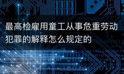 最高检雇用童工从事危重劳动犯罪的解释怎么规定的