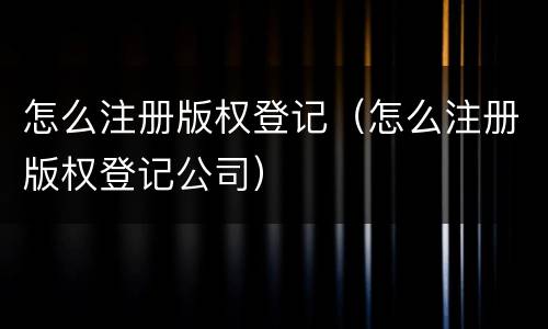 怎么注册版权登记（怎么注册版权登记公司）