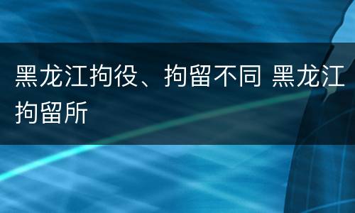 黑龙江拘役、拘留不同 黑龙江拘留所