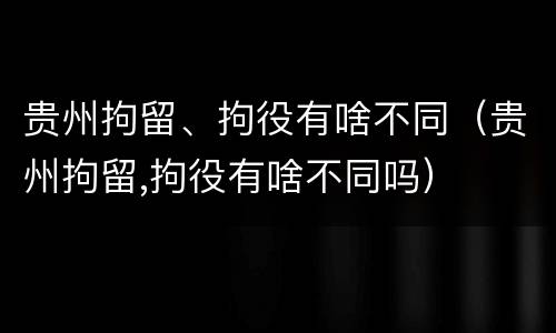 贵州拘留、拘役有啥不同（贵州拘留,拘役有啥不同吗）