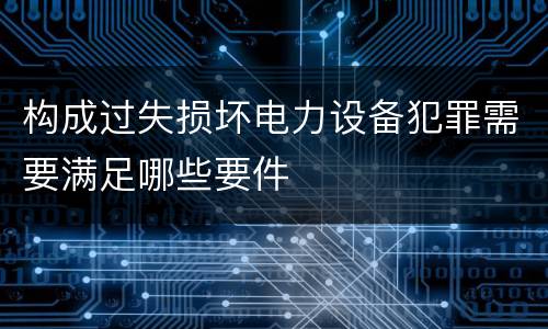 构成过失损坏电力设备犯罪需要满足哪些要件