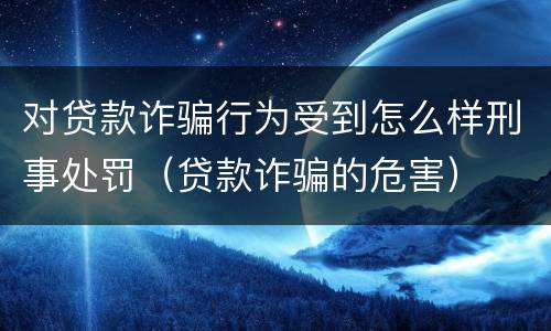 对贷款诈骗行为受到怎么样刑事处罚（贷款诈骗的危害）