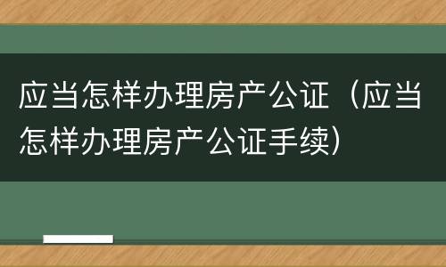 应当怎样办理房产公证（应当怎样办理房产公证手续）