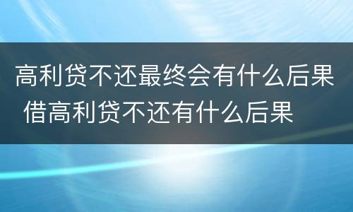 高利贷不还最终会有什么后果 借高利贷不还有什么后果