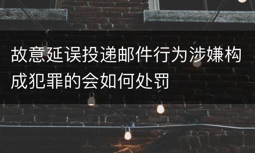 故意延误投递邮件行为涉嫌构成犯罪的会如何处罚