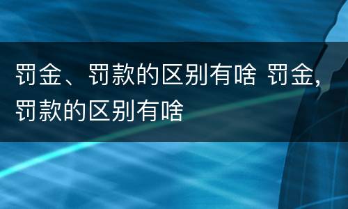 罚金、罚款的区别有啥 罚金,罚款的区别有啥