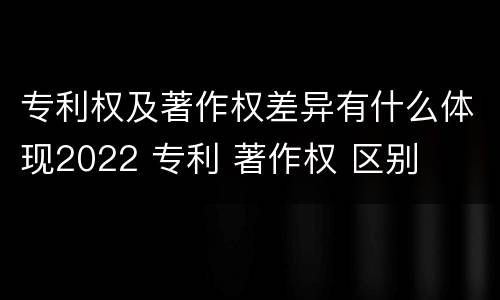 专利权及著作权差异有什么体现2022 专利 著作权 区别
