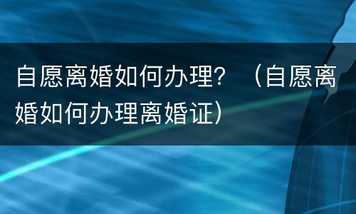 自愿离婚如何办理？（自愿离婚如何办理离婚证）