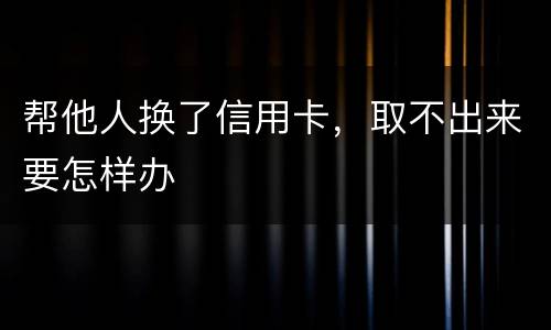 帮他人换了信用卡，取不出来要怎样办