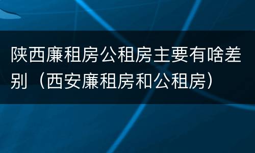 陕西廉租房公租房主要有啥差别（西安廉租房和公租房）